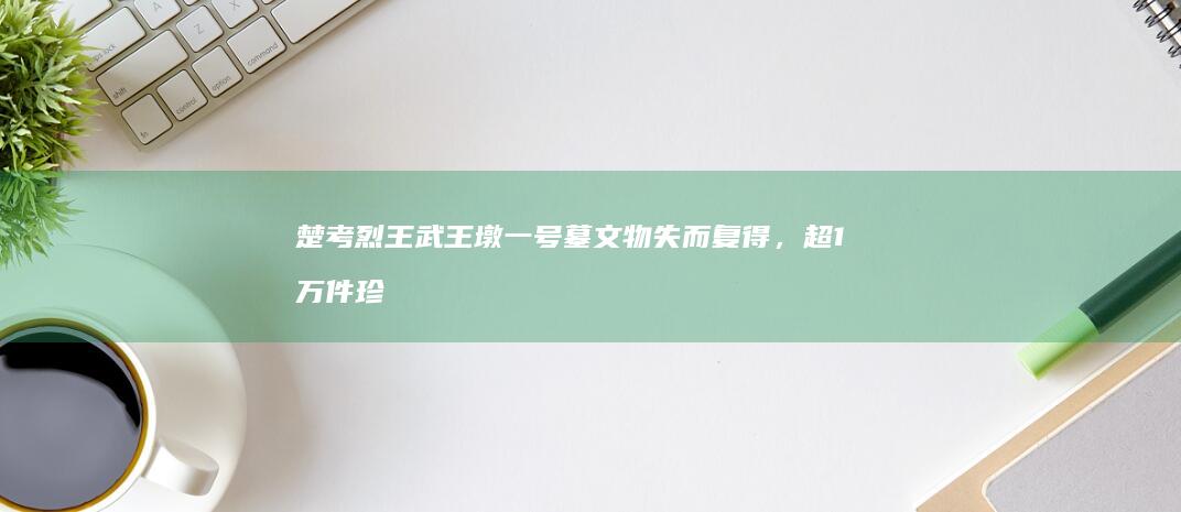 楚考烈王武王墩一号墓文物失而复得，超1万件珍贵遗物揭示墓主人身份