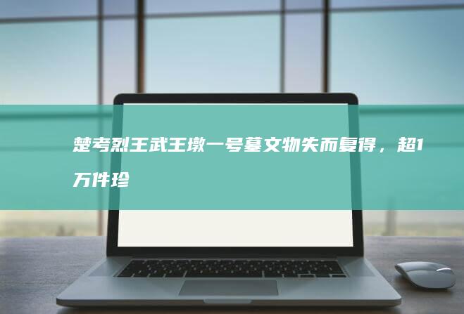 楚考烈王武王墩一号墓文物失而复得，超1万件珍贵遗物揭示墓主人身份